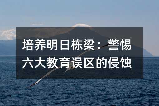 培養(yǎng)明日棟梁:警惕六大教育誤區(qū)的侵蝕