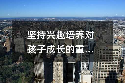 堅持興趣培養對孩子成長的重要性