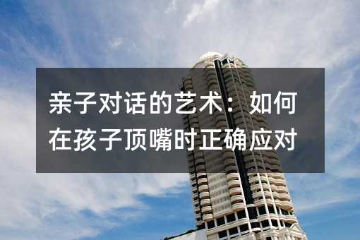 親子對話的藝術:如何在孩子頂嘴時正確應對