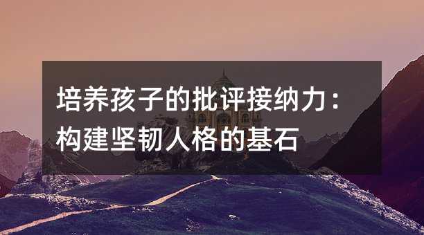 培養(yǎng)孩子的批評接納力:構(gòu)建堅韌人格的基石