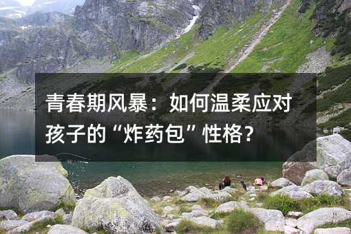 青春期風暴:如何溫柔應對孩子的“炸藥包”性格?