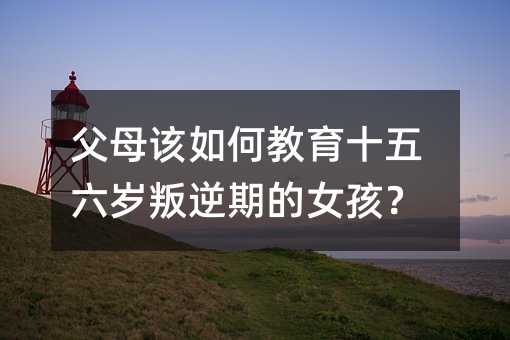 父母該如何教育十五六歲叛逆期的女孩？