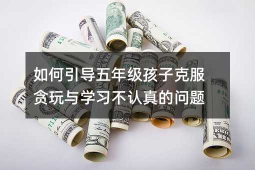 如何引導五年級孩子克服貪玩與學習不認真的問題