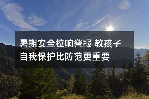 暑期安全拉響警報 教孩子自我保護比防范更重要