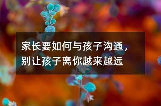 家長要如何與孩子溝通,別讓孩子離你越來越遠