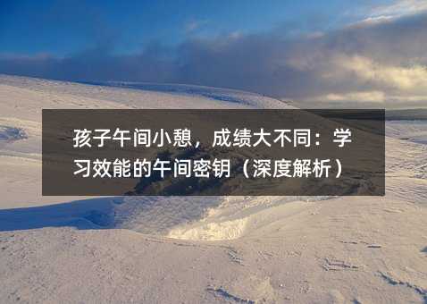 孩子午間小憩,成績大不同:學習效能的午間密鑰(深度解析)