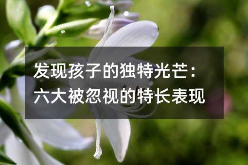發現孩子的獨特光芒:六大被忽視的特長表現