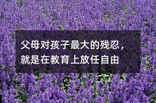 父母對(duì)孩子最大的殘忍,就是在教育上放任自由