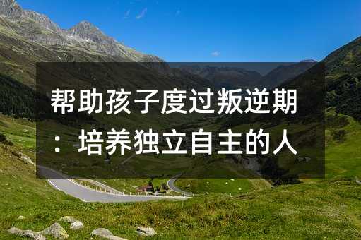 幫助孩子度過叛逆期:培養獨立自主的人
