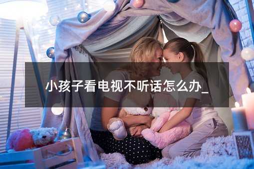 小孩子看電視不聽(tīng)話怎么辦_