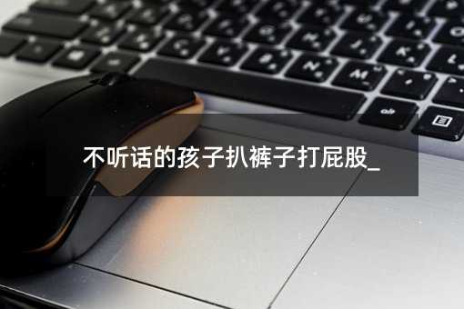 不聽話的孩子扒褲子打屁股_