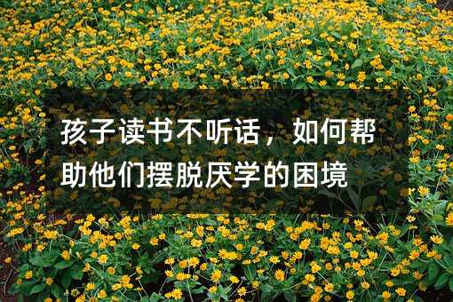 孩子讀書不聽話,如何幫助他們擺脫厭學的困境