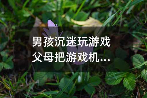 男孩沉迷玩游戲父母把游戲機(jī)砸了