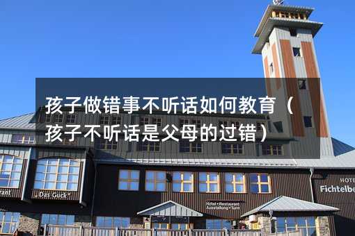 孩子做錯事不聽話如何教育(孩子不聽話是父母的過錯)