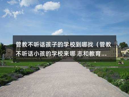 管教不聽(tīng)話孩子的學(xué)校到哪找(管教不聽(tīng)話小孩的學(xué)校來(lái)哪 志和教育在哪呢)