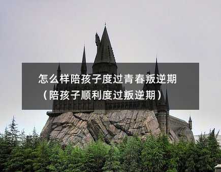 怎么樣陪孩子度過(guò)青春叛逆期（陪孩子順利度過(guò)叛逆期）