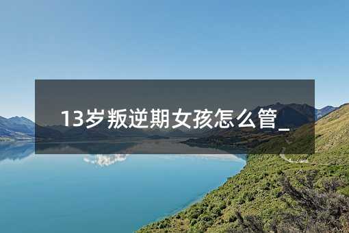 13歲叛逆期女孩怎么管_