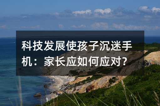 科技發(fā)展使孩子沉迷手機(jī):家長(zhǎng)應(yīng)如何應(yīng)對(duì)?