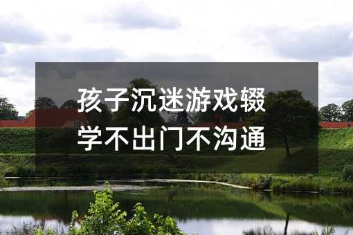 孩子沉迷游戲輟學不出門不溝通