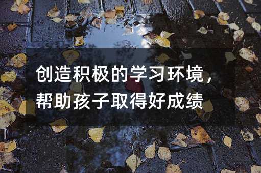 創(chuàng)造積極的學(xué)習(xí)環(huán)境,幫助孩子取得好成績