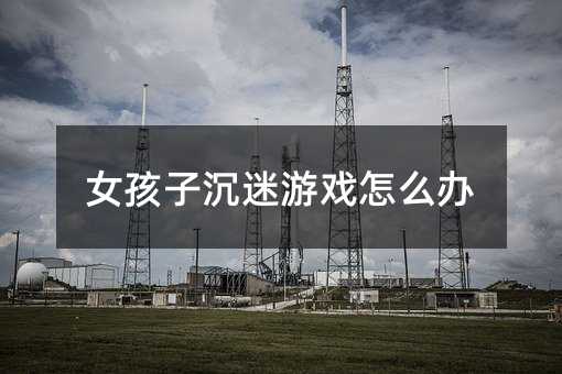 女孩子沉迷游戲怎么辦