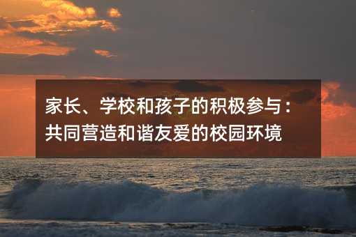 家長、學校和孩子的積極參與:共同營造和諧友愛的校園環境