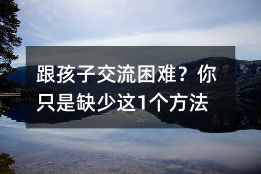 跟孩子交流困難?你只是缺少這1個方法