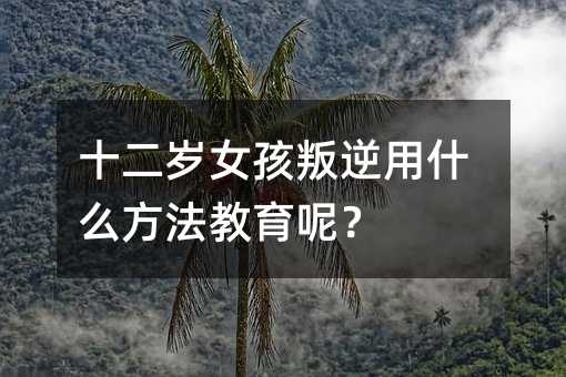 十二歲女孩叛逆用什么方法教育呢?
