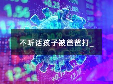 不聽(tīng)話孩子被爸爸打_