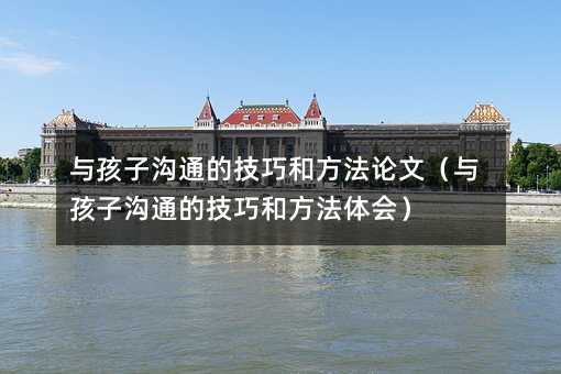 與孩子溝通的技巧和方法論文(與孩子溝通的技巧和方法體會)