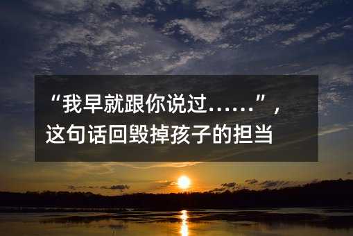“我早就跟你說過……”,這句話回毀掉孩子的擔當