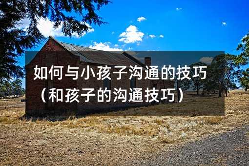 如何與小孩子溝通的技巧(和孩子的溝通技巧)