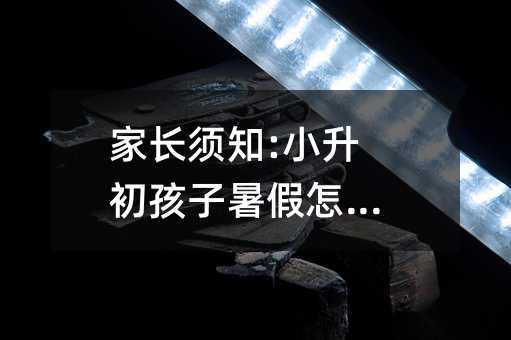 家長須知:小升初孩子暑假怎么過
