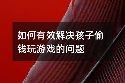 如何有效解決孩子偷錢玩游戲的問題