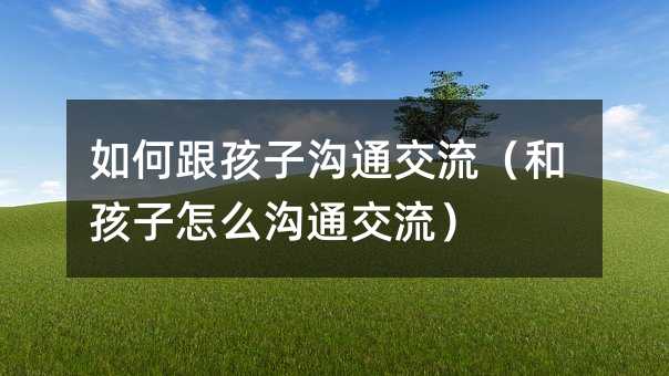 如何跟孩子溝通交流(和孩子怎么溝通交流)