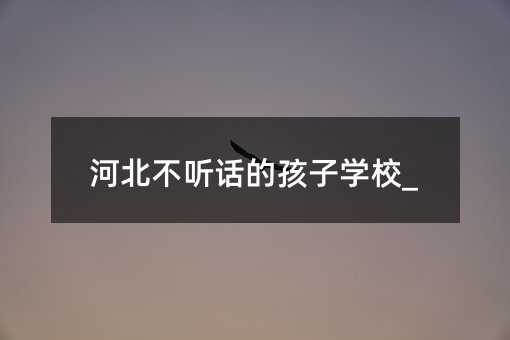 河北不聽(tīng)話的孩子學(xué)校_