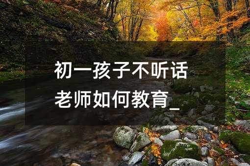 初一孩子不聽(tīng)話老師如何教育_