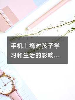 手機上癮對孩子學習和生活的影響及應對方法