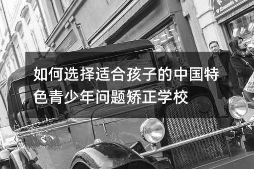 如何選擇適合孩子的中國(guó)特色青少年問(wèn)題矯正學(xué)校