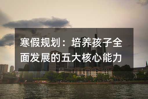 寒假規劃:培養孩子全面發展的五大核心能力