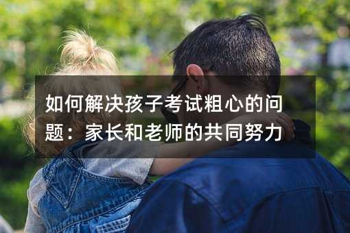 如何解決孩子考試粗心的問題:家長和老師的共同努力