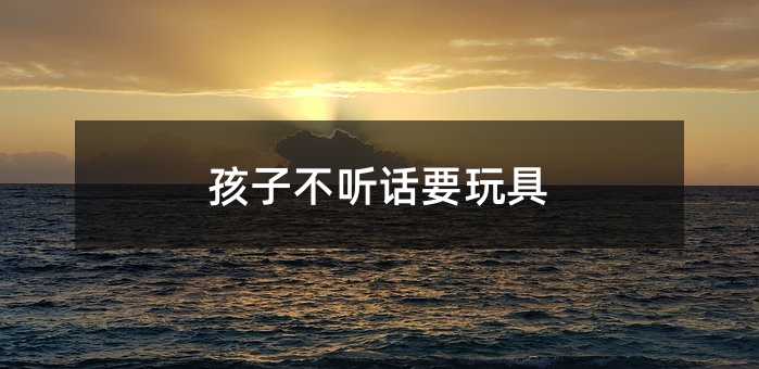 孩子不聽話要玩具