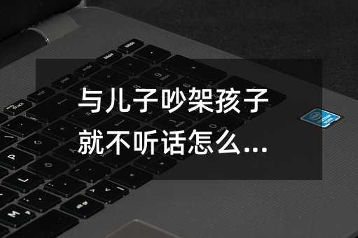 與兒子吵架孩子就不聽話怎么辦_