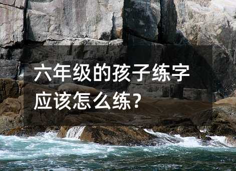 六年級的孩子練字應該怎么練?