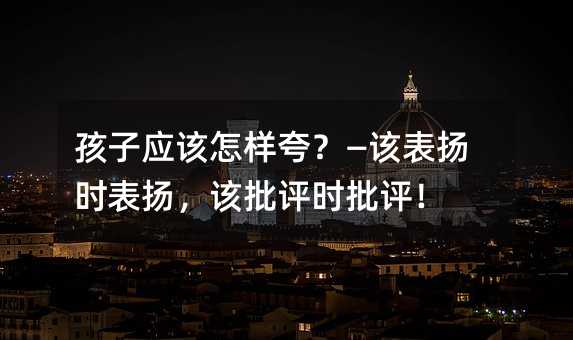 孩子應該怎樣夸?—該表揚時表揚,該批評時批評!