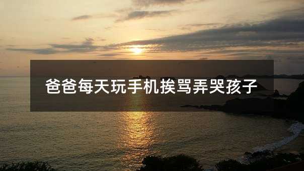 爸爸每天玩手機挨罵弄哭孩子