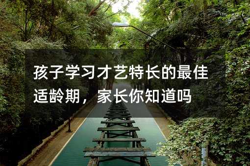 孩子學(xué)習(xí)才藝特長(zhǎng)的最佳適齡期,家長(zhǎng)你知道嗎