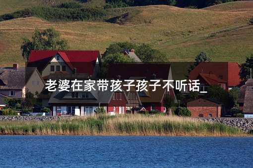 老婆在家帶孩子孩子不聽話_