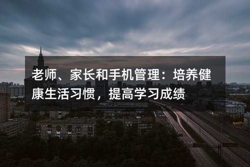 老師、家長和手機管理:培養健康生活習慣,提高學習成績