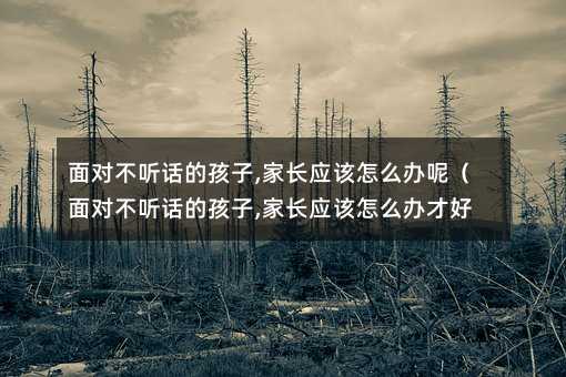 面對不聽話的孩子,家長應該怎么辦呢(面對不聽話的孩子,家長應該怎么辦才好)
